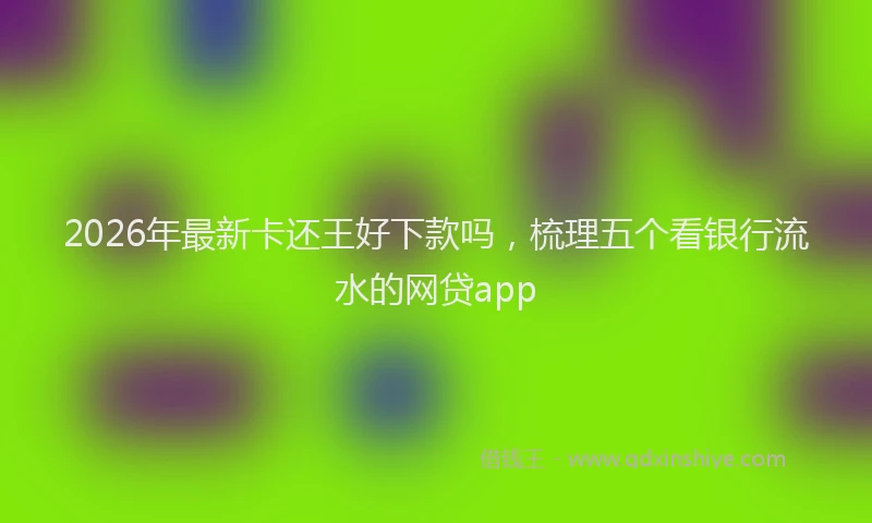 2026年最新卡还王好下款吗,梳理五个看银行流水的网贷app