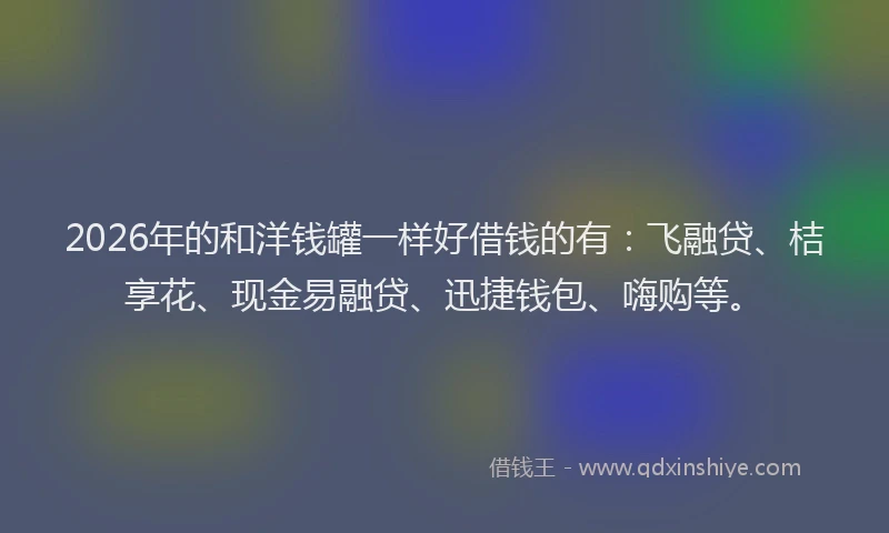 2026年的和洋钱罐一样好借钱的有：飞融贷、桔享花、现金易融贷、迅捷钱包、嗨购等。