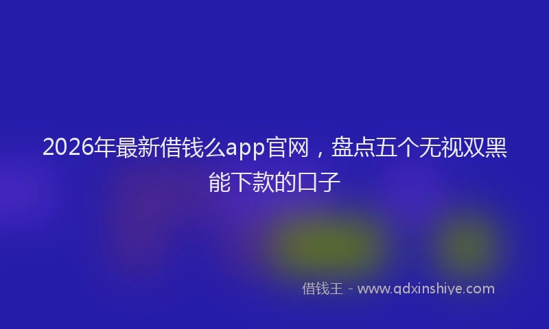 2026年最新借钱么app官网，盘点五个无视双黑能下款的口子
