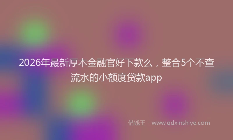 2026年最新厚本金融官好下款么,整合5个不查流水的小额度贷款app