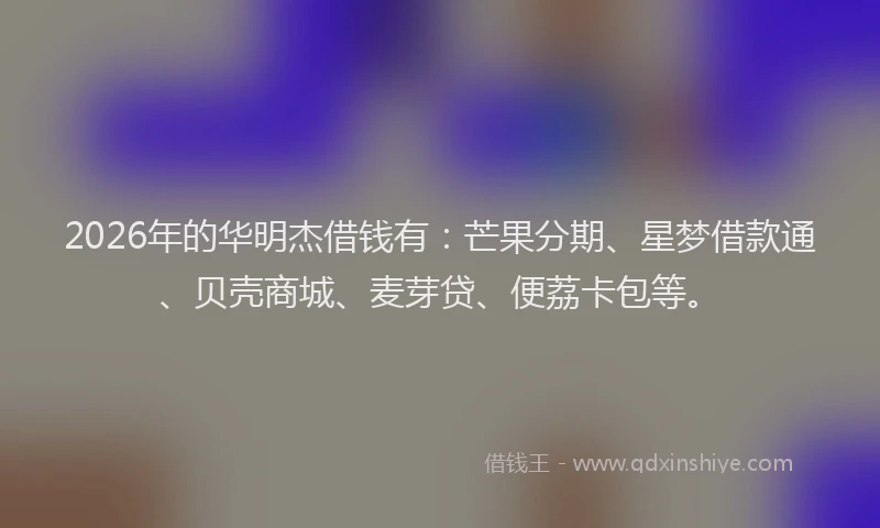 2026年的华明杰借钱有：芒果分期、星梦借款通、贝壳商城、麦芽贷、便荔卡包等。