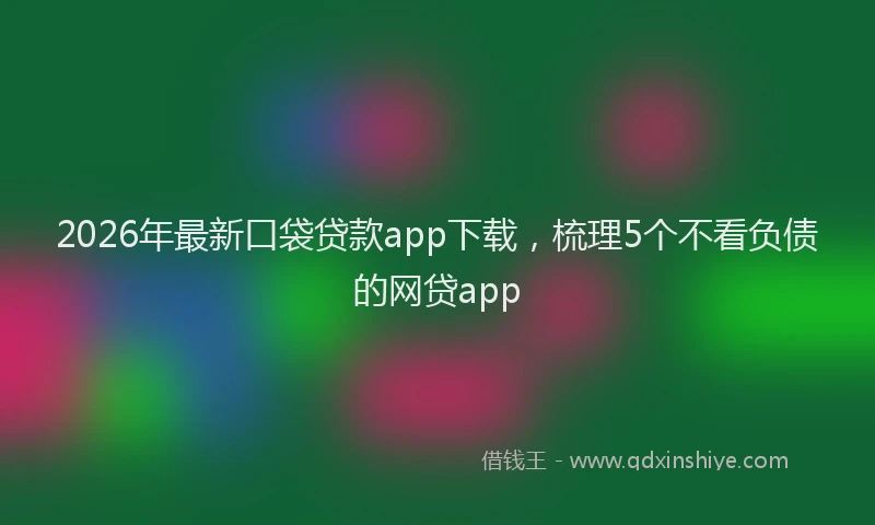 2026年最新口袋贷款app下载，梳理5个不看负债的网贷app