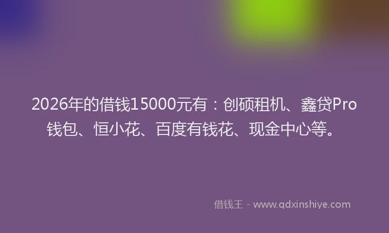 2026年的借钱15000元有：创硕租机、鑫贷Pro钱包、恒小花、百度有钱花、现金中心等。
