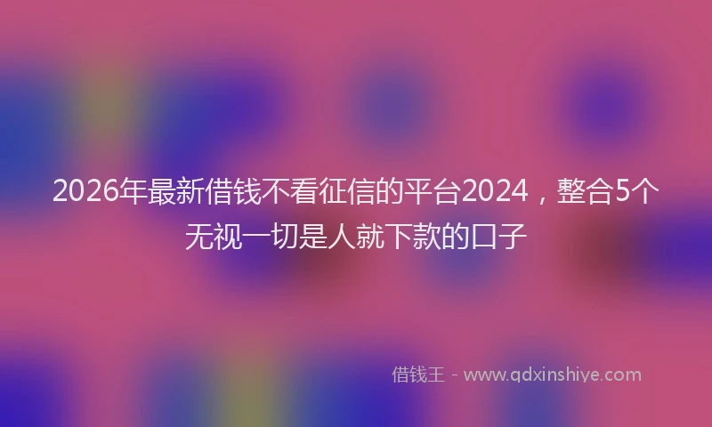 2026年最新借钱不看征信的平台2024，整合5个无视一切是人就下款的口子