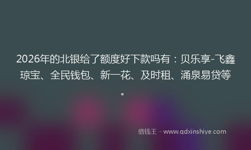2026年的北银给了额度好下款吗有:贝乐享-飞鑫琼宝、全民钱包、新一花、及时租、涌泉易贷等。