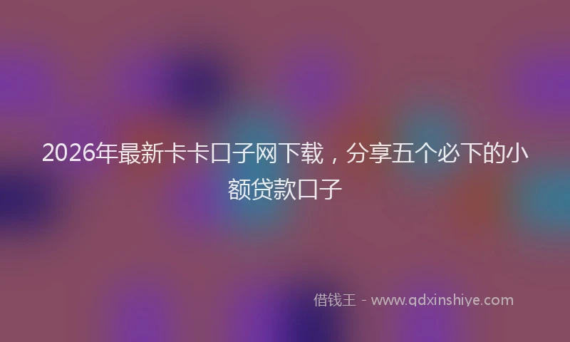 2026年最新卡卡口子网下载，分享五个必下的小额贷款口子