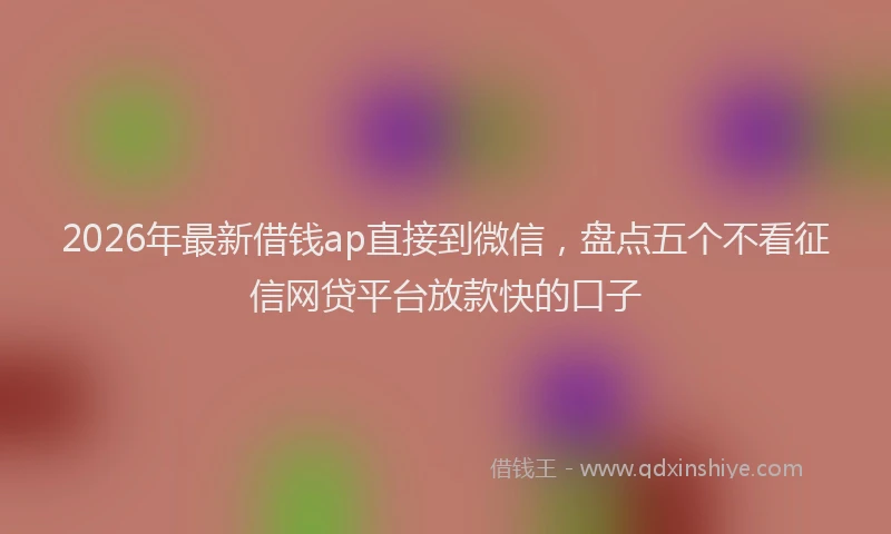 2026年最新借钱ap直接到微信，盘点五个不看征信网贷平台放款快的口子