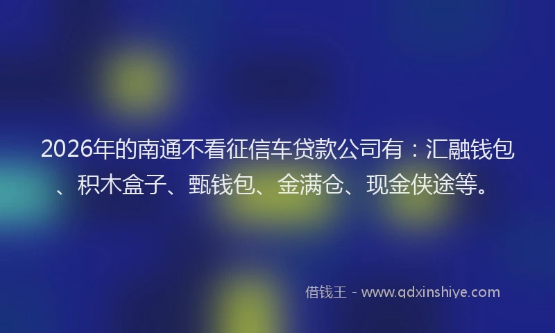 2026年的南通不看征信车贷款公司有：汇融钱包、积木盒子、甄钱包、金满仓、现金侠途等。