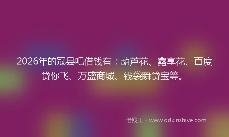 2026年的冠县吧借钱有：葫芦花、鑫享花、百度贷你飞、万盛商城、钱袋瞬贷宝等。