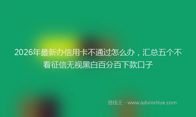 2026年最新办信用卡不通过怎么办，汇总五个不看征信无视黑白百分百下款口子