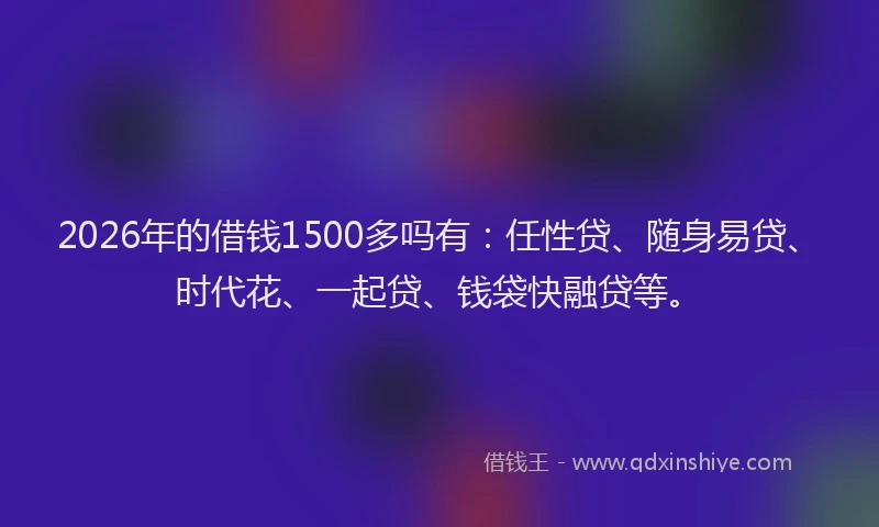 2026年的借钱1500多吗有：任性贷、随身易贷、时代花、一起贷、钱袋快融贷等。
