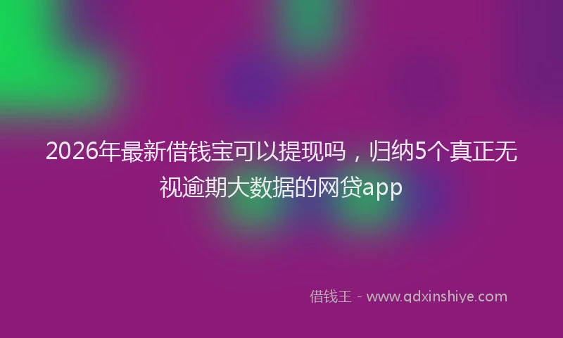 2026年最新借钱宝可以提现吗,归纳5个真正无视逾期大数据的网贷app