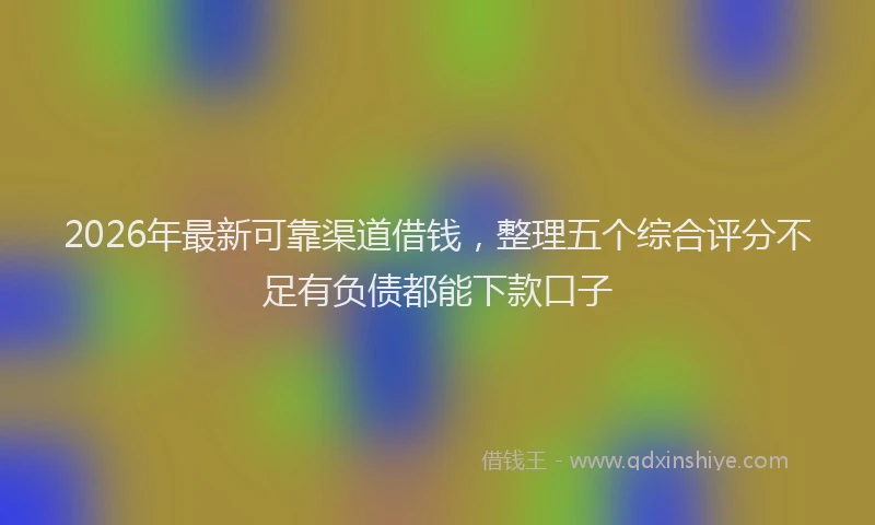 2026年最新可靠渠道借钱，整理五个综合评分不足有负债都能下款口子