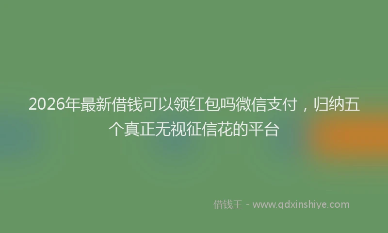 2026年最新借钱可以领红包吗微信支付，归纳五个真正无视征信花的平台