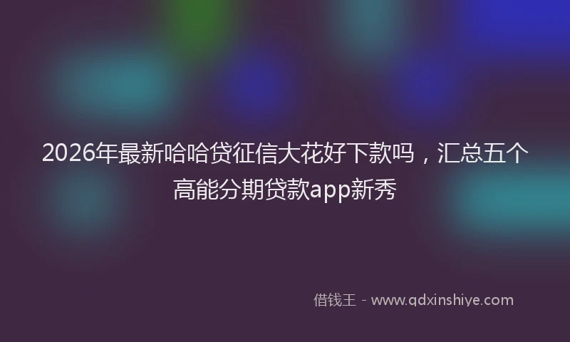 2026年最新哈哈贷征信大花好下款吗,汇总五个高能分期贷款app新秀