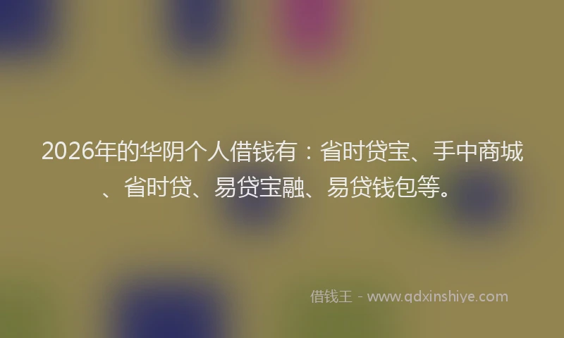 2026年的华阴个人借钱有：省时贷宝、手中商城、省时贷、易贷宝融、易贷钱包等。