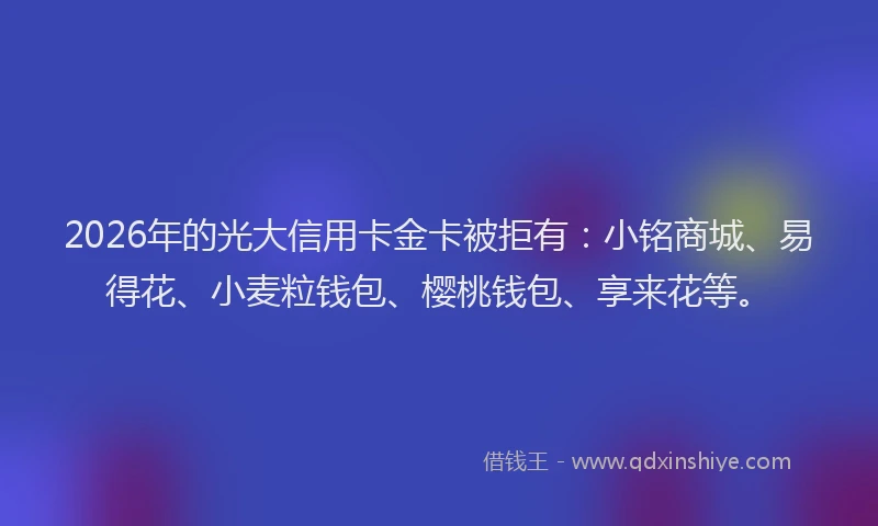 2026年的光大信用卡金卡被拒有：小铭商城、易得花、小麦粒钱包、樱桃钱包、享来花等。