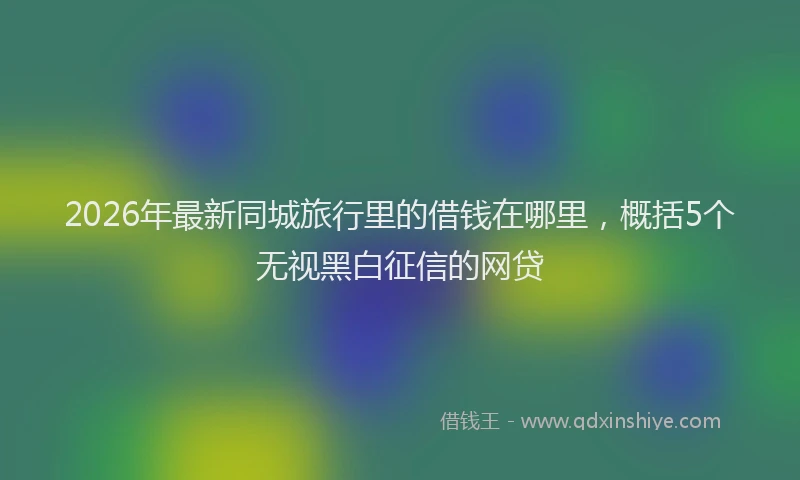 2026年最新同城旅行里的借钱在哪里,概括5个无视黑白征信的网贷
