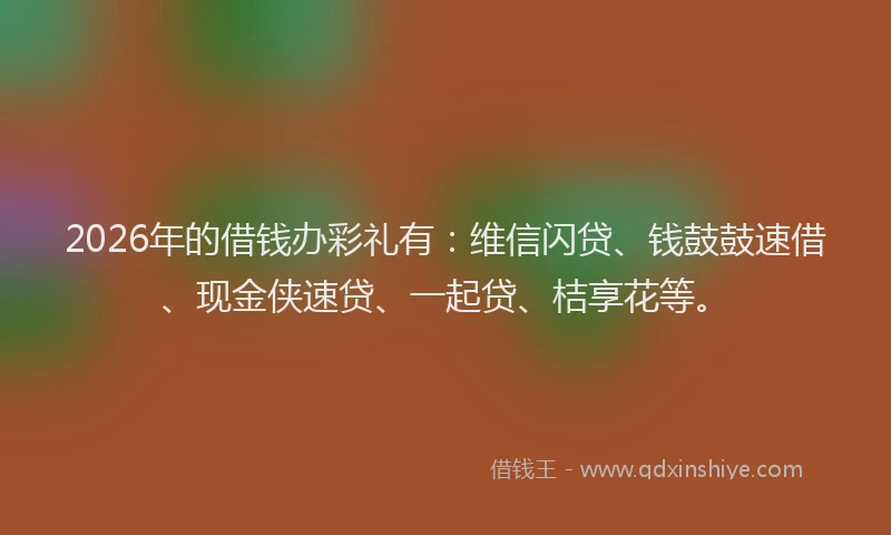 2026年的借钱办彩礼有:维信闪贷、钱鼓鼓速借、现金侠速贷、一起贷、桔享花等。