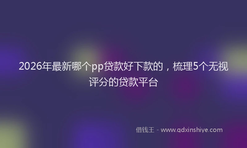 2026年最新哪个pp贷款好下款的，梳理5个无视评分的贷款平台