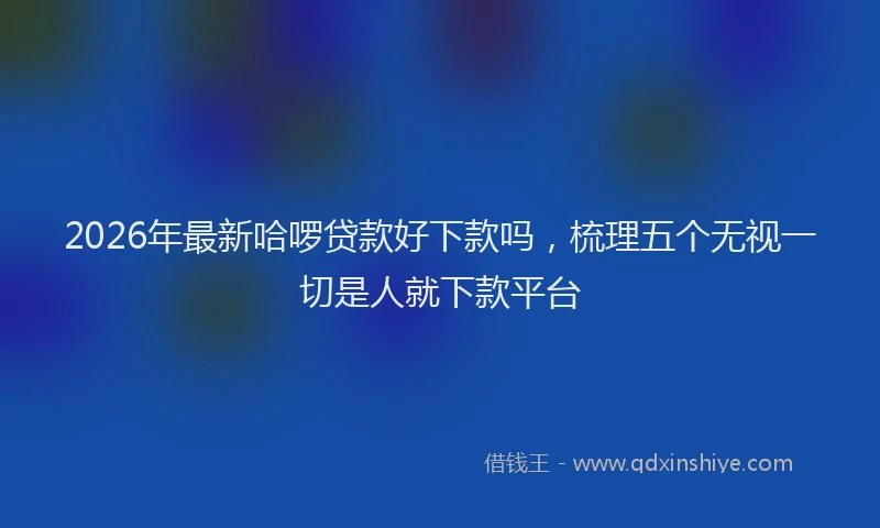 2026年最新哈啰贷款好下款吗，梳理五个无视一切是人就下款平台