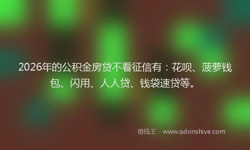 2026年的公积金房贷不看征信有：花呗、菠萝钱包、闪用、人人贷、钱袋速贷等。