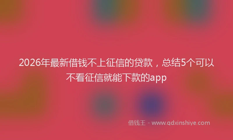 2026年最新借钱不上征信的贷款,总结5个可以不看征信就能下款的app