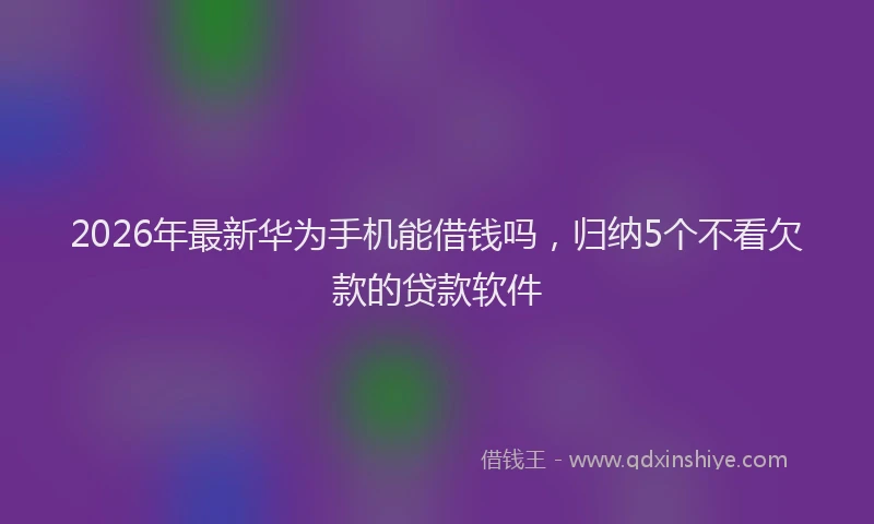 2026年最新华为手机能借钱吗，归纳5个不看欠款的贷款软件