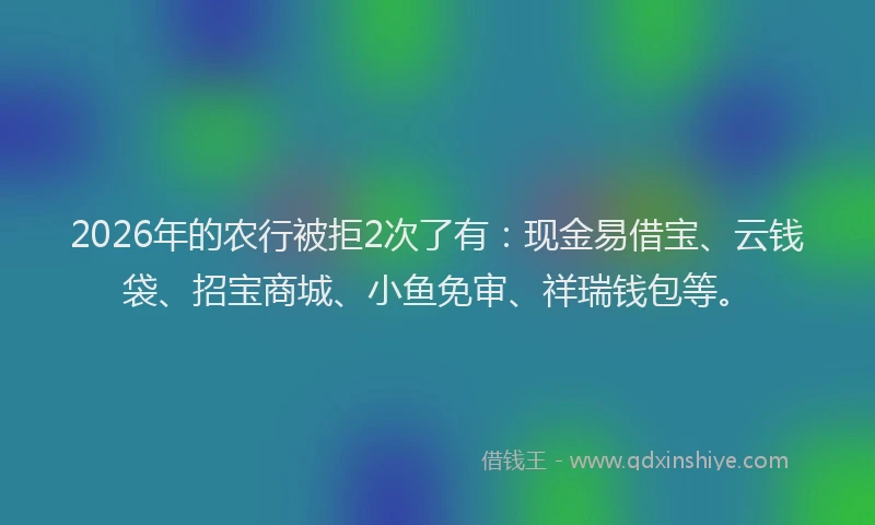 2026年的农行被拒2次了有：现金易借宝、云钱袋、招宝商城、小鱼免审、祥瑞钱包等。