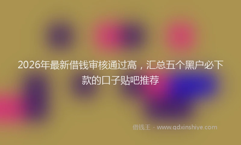 2026年最新借钱审核通过高,汇总五个黑户必下款的口子贴吧推荐
