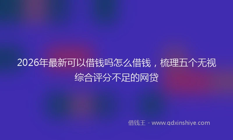 2026年最新可以借钱吗怎么借钱，梳理五个无视综合评分不足的网贷