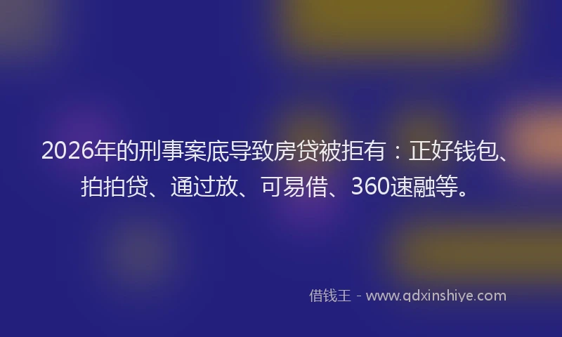 2026年的刑事案底导致房贷被拒有：正好钱包、拍拍贷、通过放、可易借、360速融等。