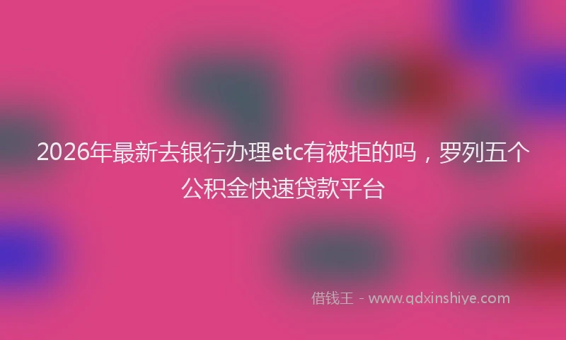 2026年最新去银行办理etc有被拒的吗，罗列五个公积金快速贷款平台