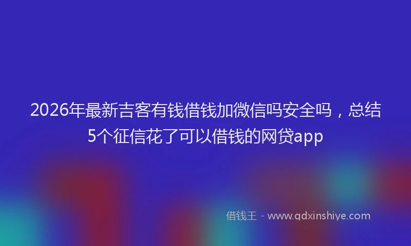 2026年最新吉客有钱借钱加微信吗安全吗，总结5个征信花了可以借钱的网贷app
