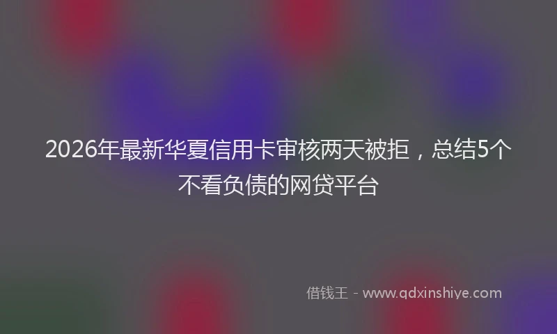 2026年最新华夏信用卡审核两天被拒，总结5个不看负债的网贷平台
