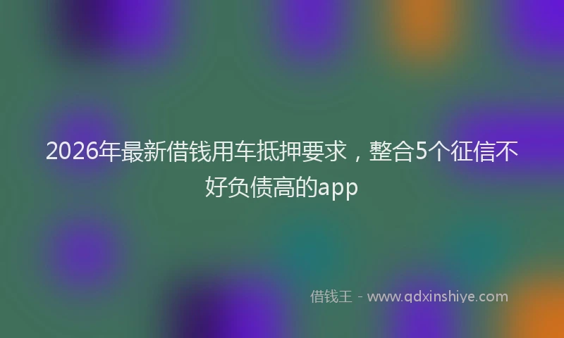 2026年最新借钱用车抵押要求,整合5个征信不好负债高的app