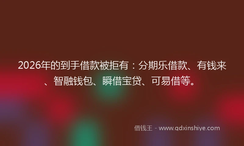 2026年的到手借款被拒有：分期乐借款、有钱来、智融钱包、瞬借宝贷、可易借等。