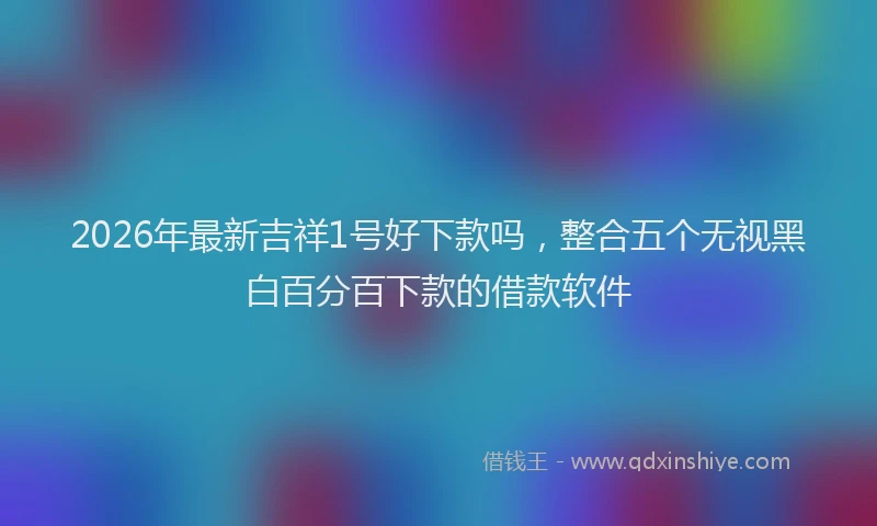 2026年最新吉祥1号好下款吗,整合五个无视黑白百分百下款的借款软件