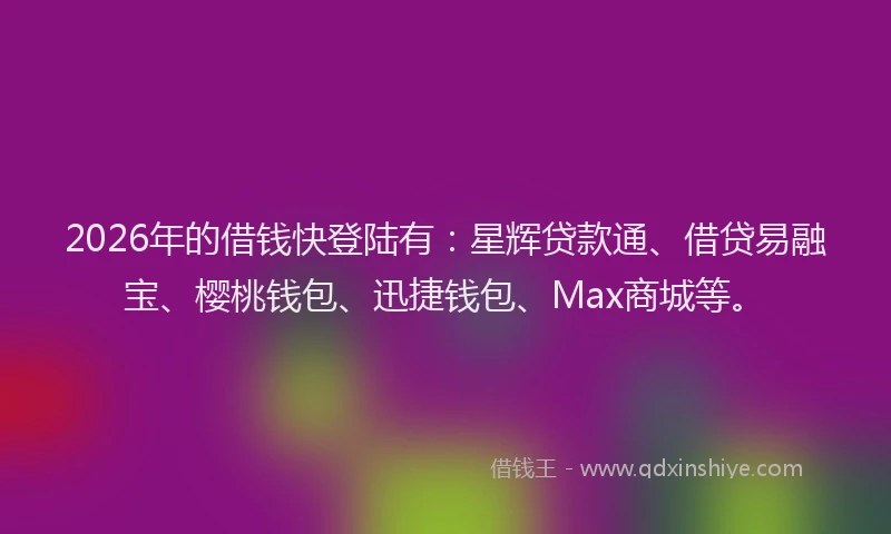 2026年的借钱快登陆有：星辉贷款通、借贷易融宝、樱桃钱包、迅捷钱包、Max商城等。