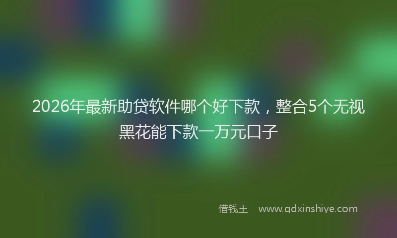 2026年最新助贷软件哪个好下款，整合5个无视黑花能下款一万元口子