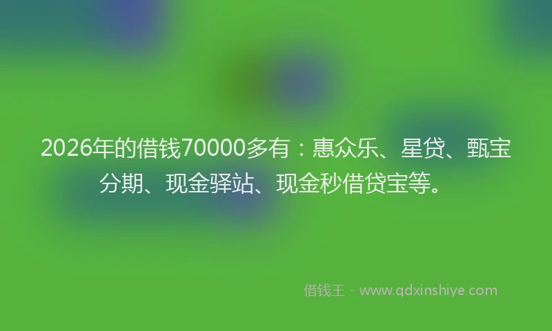 2026年的借钱70000多有:惠众乐、星贷、甄宝分期、现金驿站、现金秒借贷宝等。