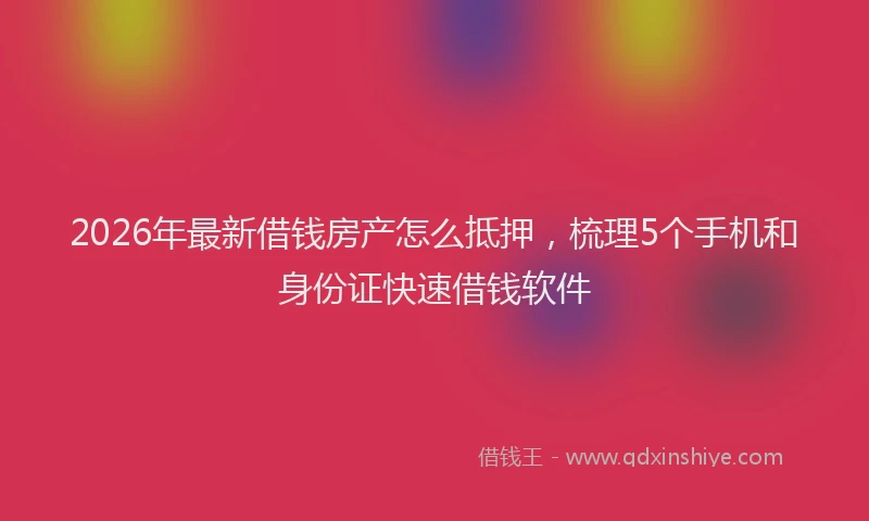 2026年最新借钱房产怎么抵押，梳理5个手机和身份证快速借钱软件