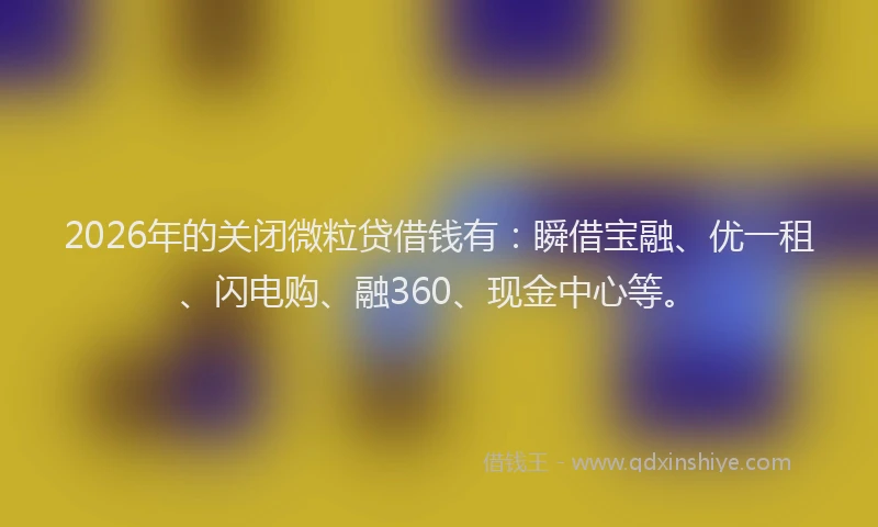 2026年的关闭微粒贷借钱有：瞬借宝融、优一租、闪电购、融360、现金中心等。
