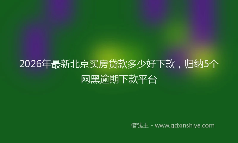 2026年最新北京买房贷款多少好下款，归纳5个网黑逾期下款平台