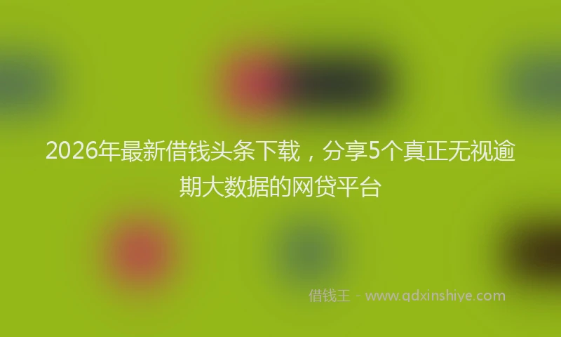 2026年最新借钱头条下载，分享5个真正无视逾期大数据的网贷平台