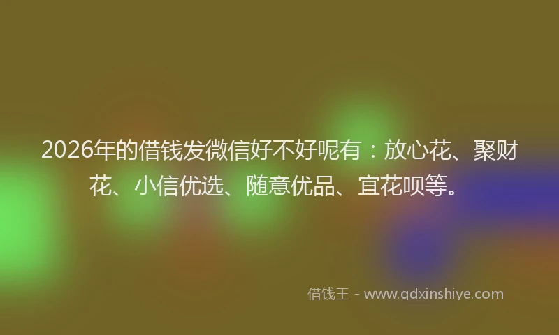2026年的借钱发微信好不好呢有：放心花、聚财花、小信优选、随意优品、宜花呗等。