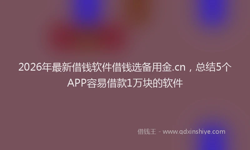 2026年最新借钱软件借钱选备用金.cn，总结5个APP容易借款1万块的软件
