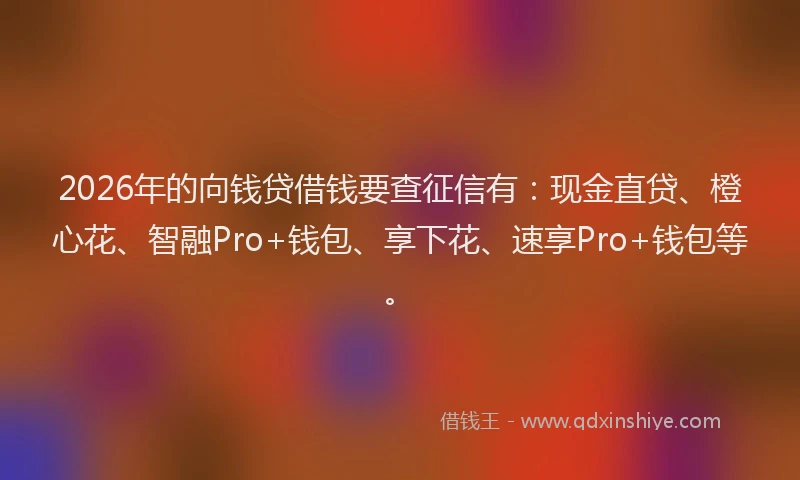2026年的向钱贷借钱要查征信有：现金直贷、橙心花、智融Pro+钱包、享下花、速享Pro+钱包等。