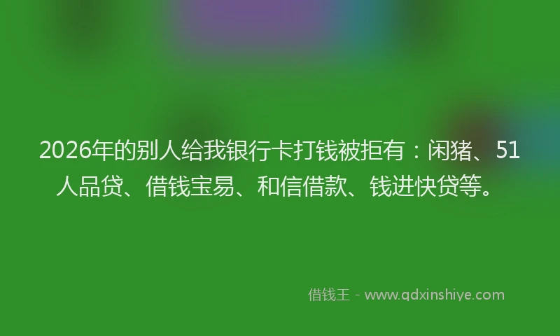 2026年的别人给我银行卡打钱被拒有：闲猪、51人品贷、借钱宝易、和信借款、钱进快贷等。
