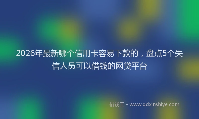 2026年最新哪个信用卡容易下款的，盘点5个失信人员可以借钱的网贷平台